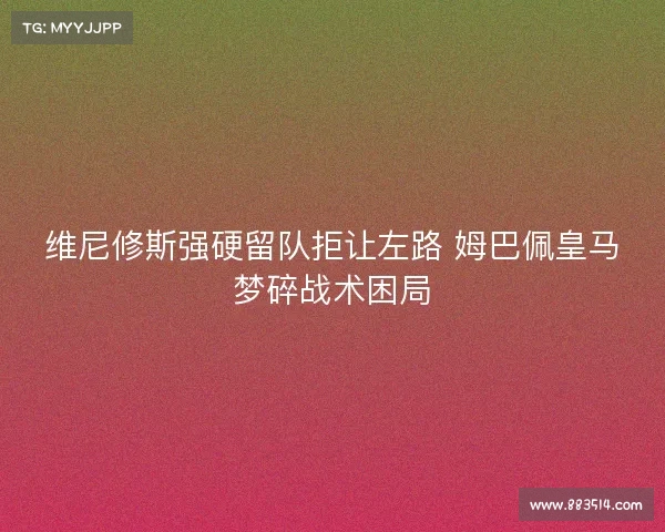 维尼修斯强硬留队拒让左路 姆巴佩皇马梦碎战术困局